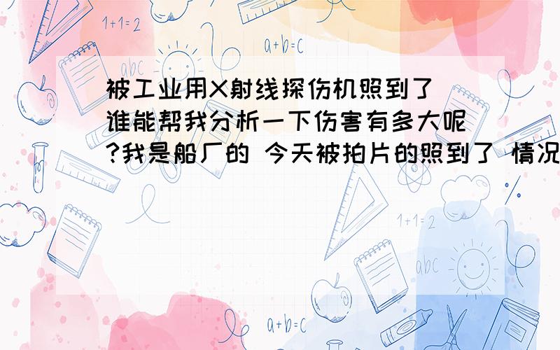 被工业用X射线探伤机照到了 谁能帮我分析一下伤害有多大呢?我是船厂的 今天被拍片的照到了 情况是 机器在外部 钢板有20mm厚度 我在内部被照射方向十米左右 谁能告诉我这样会有多大的伤