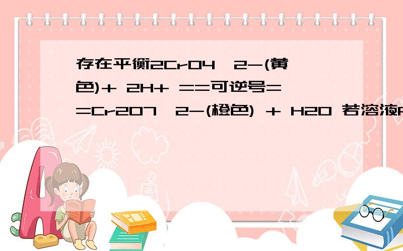 存在平衡2CrO4^2-(黄色)+ 2H+ ==可逆号==Cr2O7^2-(橙色) + H20 若溶液PH=2,该溶液显 ——色?为啥是橙色?溶液显酸性是结果吧,那应该是黄的吧.