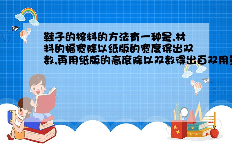 鞋子的核料的方法有一种是,材料的幅宽除以纸版的宽度得出双数,再用纸版的高度除以双数得出百双用量,然后除以0.9144用量化成码,再除以100得出单双用量!为什么纸版的高度除以双数会得出