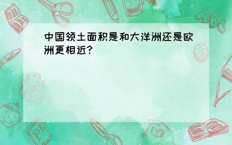 中国领土面积是和大洋洲还是欧洲更相近?