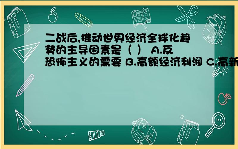 二战后,推动世界经济全球化趋势的主导因素是（ ） A.反恐怖主义的需要 B.高额经济利润 C.高新科技的发展 D.非集团化组织的推动单选