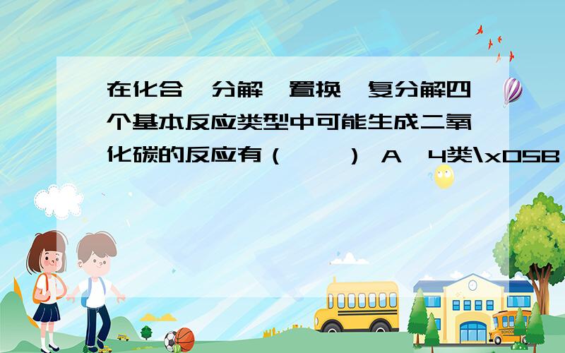 在化合、分解、置换、复分解四个基本反应类型中可能生成二氧化碳的反应有（　　） A、4类\x05B、3类\x05C、2类\x05D、1类 举点例子