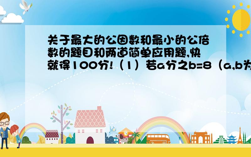 关于最大的公因数和最小的公倍数的题目和两道简单应用题,快就得100分!（1）若a分之b=8（a,b为正整数）,a,b的最大公因数是（ ）,最小公倍数是（ ）（2）有25个桃子,75个橘子,分给若干名小朋