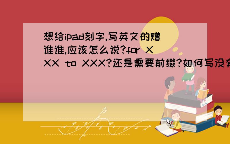 想给ipad刻字,写英文的赠谁谁,应该怎么说?for XXX to XXX?还是需要前缀?如何写没有语病又尽量简短?for my light -- XXX 这样的呢?请帮我完整的给出一个例句.