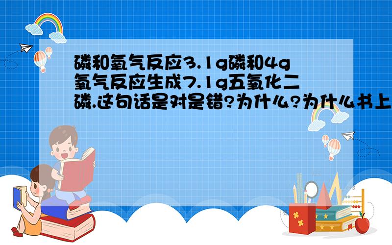 磷和氧气反应3.1g磷和4g氧气反应生成7.1g五氧化二磷.这句话是对是错?为什么?为什么书上说是错的?那能不能说一下白磷反应的化学方程式啊？我觉得是一样的……