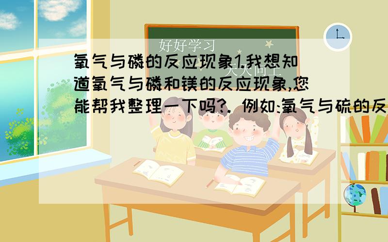 氧气与磷的反应现象1.我想知道氧气与磷和镁的反应现象,您能帮我整理一下吗?. 例如:氧气与硫的反应:   1.比在空气中燃烧更剧烈   2.在氧气中发出明亮的蓝紫色火焰   3.放出热量   4.生成一种