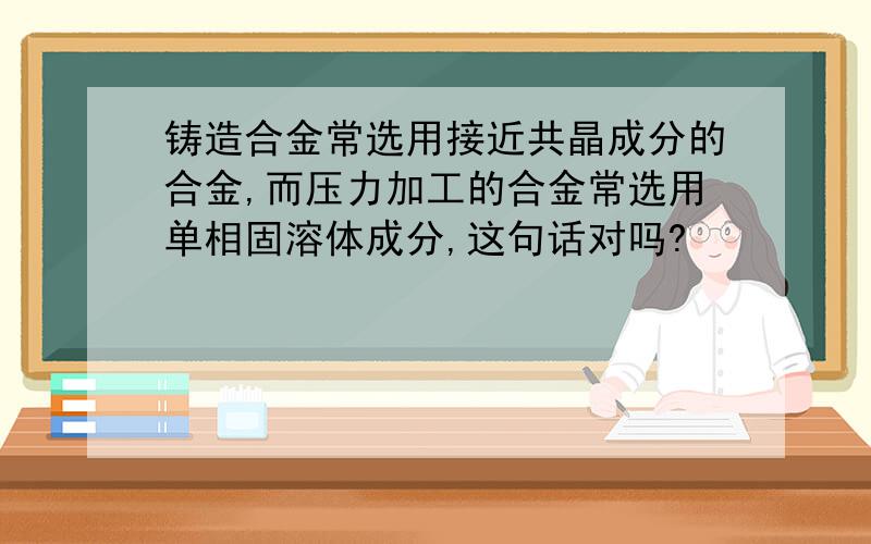 铸造合金常选用接近共晶成分的合金,而压力加工的合金常选用单相固溶体成分,这句话对吗?