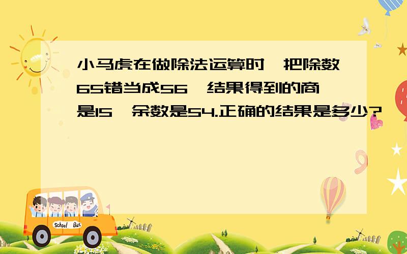 小马虎在做除法运算时,把除数65错当成56,结果得到的商是15,余数是54.正确的结果是多少?