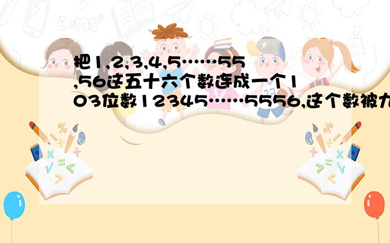 把1,2,3,4,5……55,56这五十六个数连成一个103位数12345……5556,这个数被九除的余数是多少?