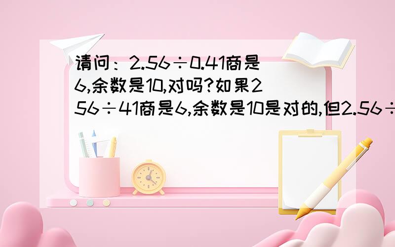 请问：2.56÷0.41商是6,余数是10,对吗?如果256÷41商是6,余数是10是对的,但2.56÷0.41商是6,余数是10这句话对吗?为什么?请说出理由.