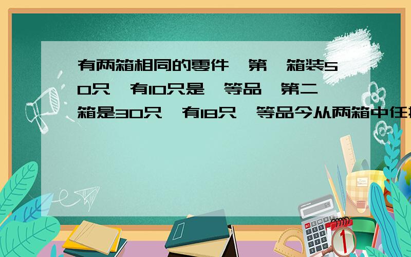 有两箱相同的零件,第一箱装50只,有10只是一等品,第二箱是30只,有18只一等品今从两箱中任挑出一箱然后从该箱中取零件两次,每次任取一只,作不放回抽样,求1.第一次取到零件是一等品的概率2.