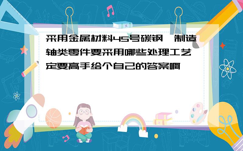 采用金属材料45号碳钢,制造轴类零件要采用哪些处理工艺一定要高手给个自己的答案啊