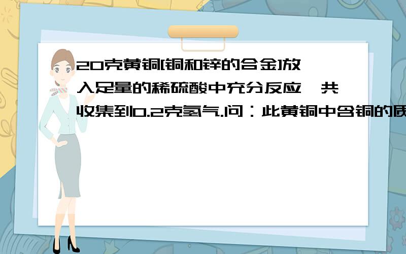 20克黄铜[铜和锌的合金]放入足量的稀硫酸中充分反应,共收集到0.2克氢气.问：此黄铜中含铜的质量百分含