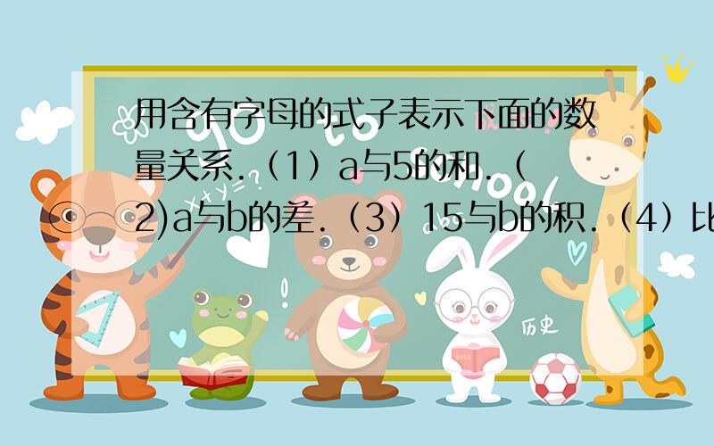 用含有字母的式子表示下面的数量关系.（1）a与5的和.（2)a与b的差.（3）15与b的积.（4）比a的2倍少10的数.（5）36除以a与2的和.(6)a与b的和的3倍.（7）a与b的差的5倍.（8）a的2分之1.