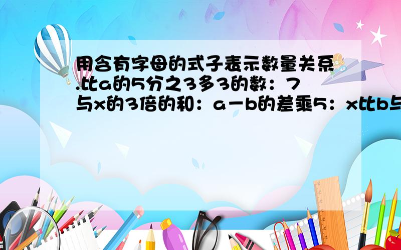 用含有字母的式子表示数量关系.比a的5分之3多3的数：7与x的3倍的和：a－b的差乘5：x比b与0.5的积少多x比b与0.5的积少多少？