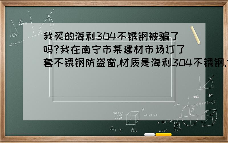 我买的海利304不锈钢被骗了吗?我在南宁市某建材市场订了套不锈钢防盗窗,材质是海利304不锈钢,1.0厚度的,可是在安装的时候发现比较软,留了心眼拿了两边角料去用卡尺测量发现只有0.6,是合