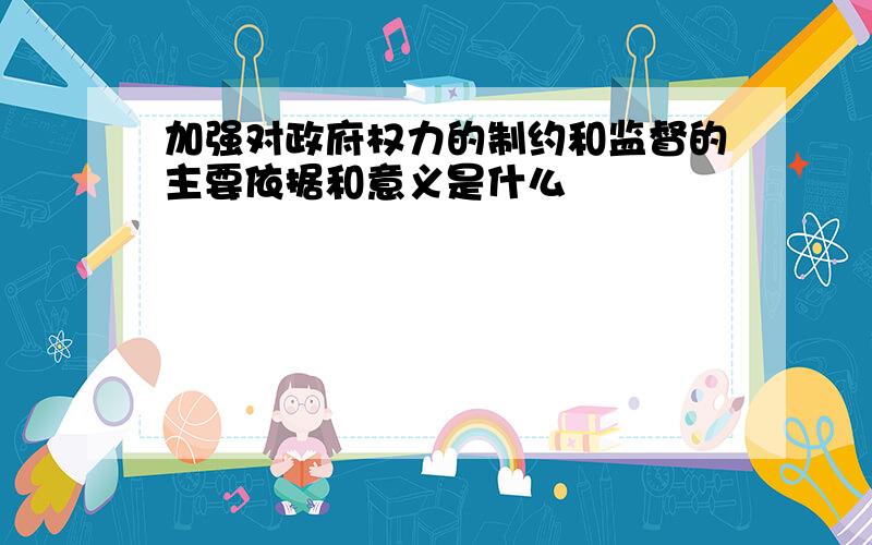 加强对政府权力的制约和监督的主要依据和意义是什么