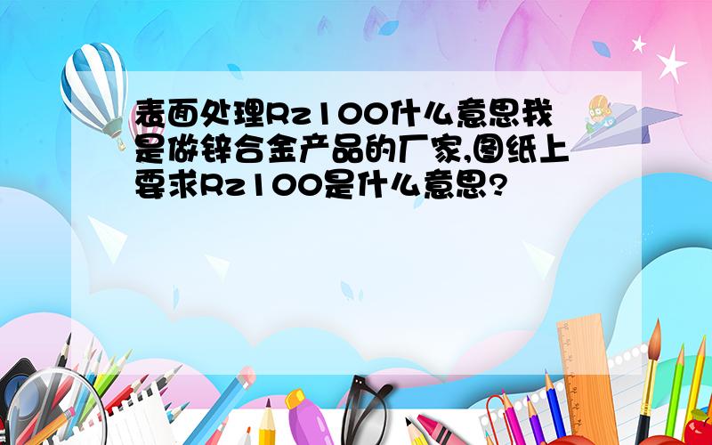 表面处理Rz100什么意思我是做锌合金产品的厂家,图纸上要求Rz100是什么意思?