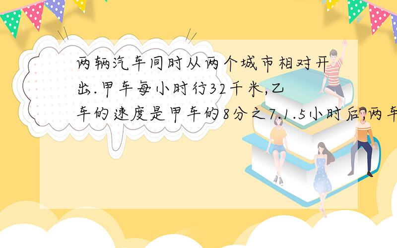 两辆汽车同时从两个城市相对开出.甲车每小时行32千米,乙车的速度是甲车的8分之7.1.5小时后,两车还相4.5千米.两城市相距多远?