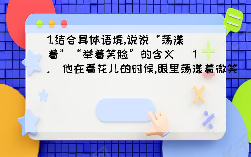 1.结合具体语境,说说“荡漾着”“举着笑脸”的含义 (1.)他在看花儿的时候,眼里荡漾着微笑 （2.）待她跑①阳台上的双色杜鹃开花了,终日里,妖娆的红色与雅洁的白色争艳,静静的阳台显得喧