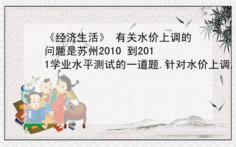 《经济生活》 有关水价上调的问题是苏州2010 到2011学业水平测试的一道题.针对水价上调,有以下2种观点.甲：水价一直较低,水价不上调,实际付出的是环境代价和人们的健康代价乙：水价上调