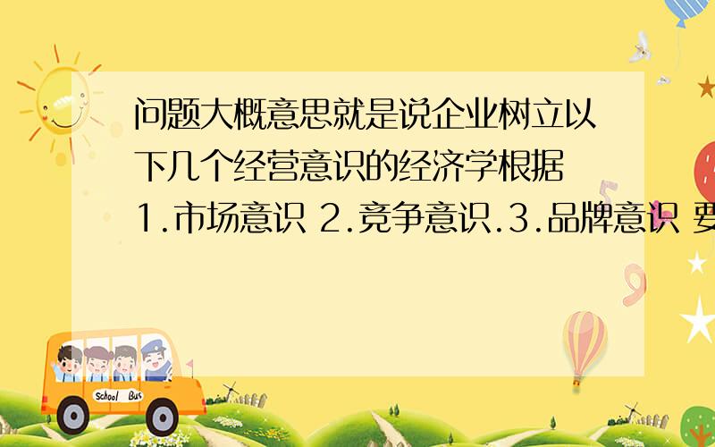 问题大概意思就是说企业树立以下几个经营意识的经济学根据 1.市场意识 2.竞争意识.3.品牌意识 要用高一的知识回答!