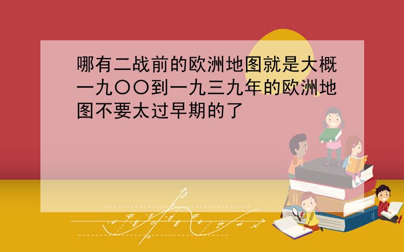 哪有二战前的欧洲地图就是大概一九〇〇到一九三九年的欧洲地图不要太过早期的了