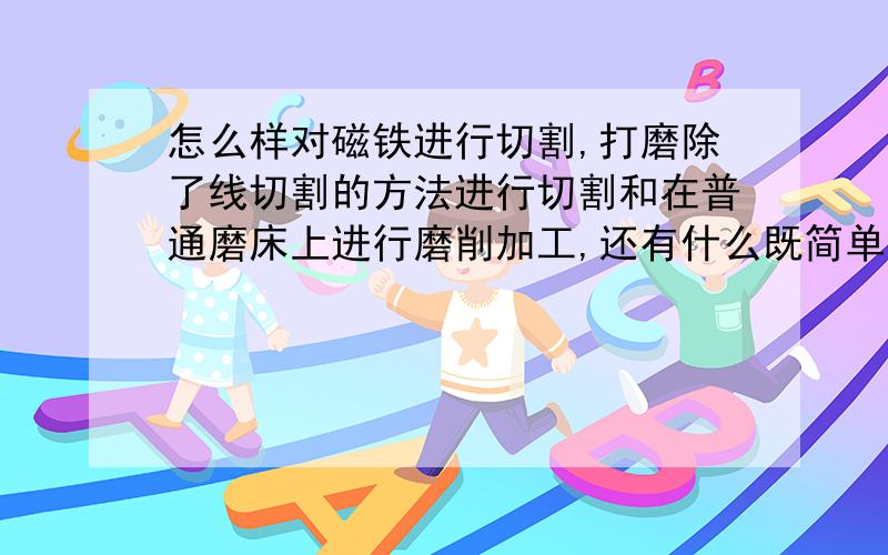 怎么样对磁铁进行切割,打磨除了线切割的方法进行切割和在普通磨床上进行磨削加工,还有什么既简单又方便又实用的方法进行切割打磨