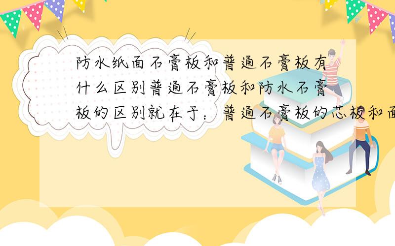 防水纸面石膏板和普通石膏板有什么区别普通石膏板和防水石膏板的区别就在于：普通石膏板的芯板和面层及面层材料没有做防水处理；而防水石膏板的芯板和面层及面层材料做防水处理.