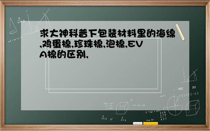 求大神科普下包装材料里的海绵,鸡蛋棉,珍珠棉,泡棉,EVA棉的区别,