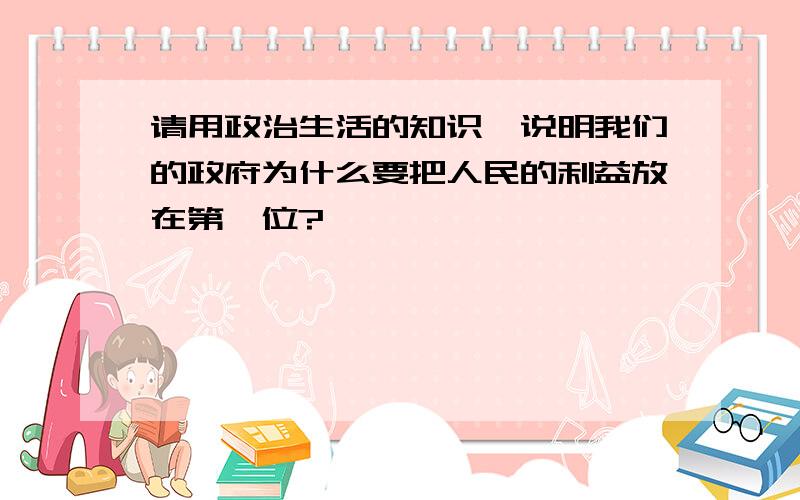 请用政治生活的知识,说明我们的政府为什么要把人民的利益放在第一位?