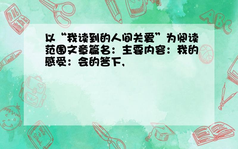 以“我读到的人间关爱”为阅读范围文章篇名：主要内容：我的感受：会的答下,