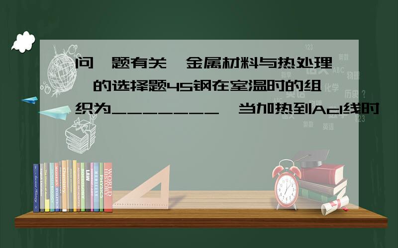 问一题有关《金属材料与热处理》的选择题45钢在室温时的组织为_______,当加热到Ac1线时,______转变为______,温度继续升高,______不断转变为________,直至Ac3线以上,才全部转变成单项的奥氏体组织.