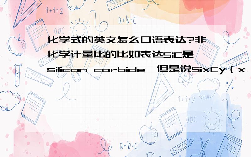 化学式的英文怎么口语表达?非化学计量比的比如表达SiC是silicon carbide,但是说SixCy（x,y 是下标,表示Si,C比不是1:1,而是未知的）这时候用口语怎么说这个化学式?