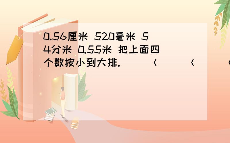 0.56厘米 520毫米 54分米 0.55米 把上面四个数按小到大排.（ ）＜（ ）＜（ ）＜（ ）