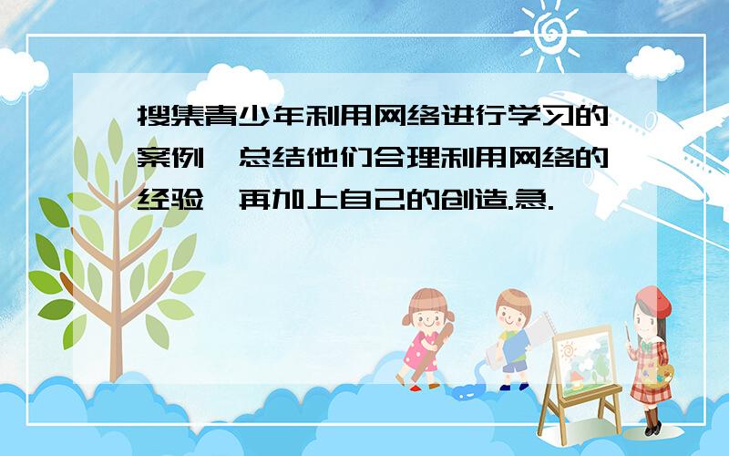 搜集青少年利用网络进行学习的案例,总结他们合理利用网络的经验,再加上自己的创造.急.