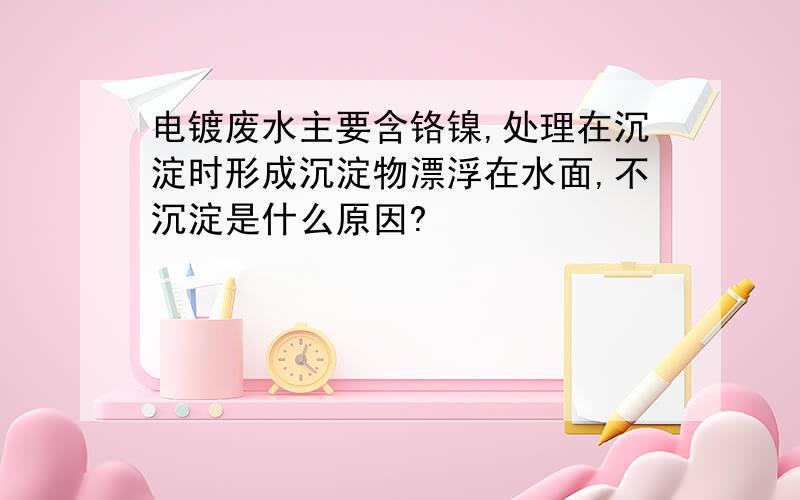 电镀废水主要含铬镍,处理在沉淀时形成沉淀物漂浮在水面,不沉淀是什么原因?