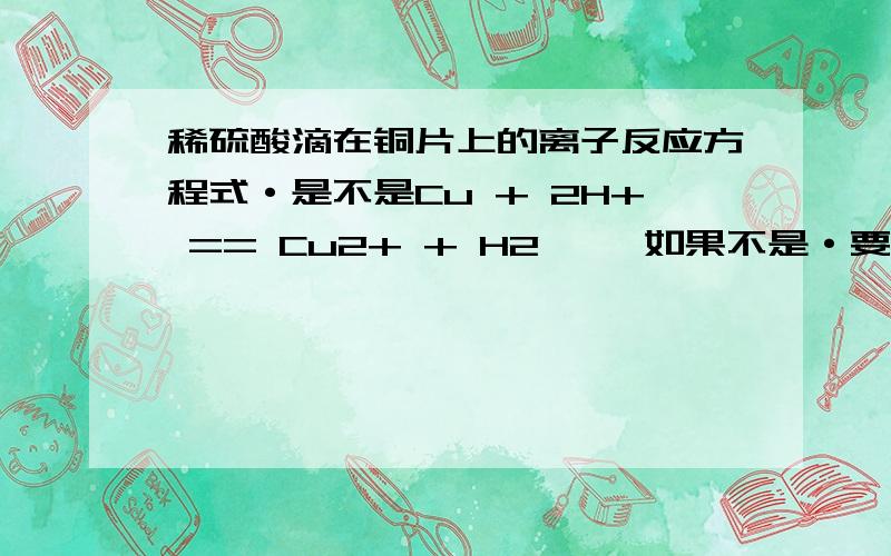 稀硫酸滴在铜片上的离子反应方程式·是不是Cu + 2H+ == Cu2+ + H2↑   如果不是·要怎么写·详细点·谢谢了··     我在上面等答案··急啊··相当的谢谢···还有就是  单质的离子反应方程式都是