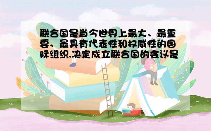 联合国是当今世界上最大、最重要、最具有代表性和权威性的国际组织.决定成立联合国的会议是