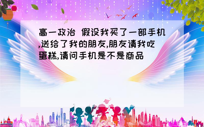 高一政治 假设我买了一部手机,送给了我的朋友,朋友请我吃蛋糕,请问手机是不是商品