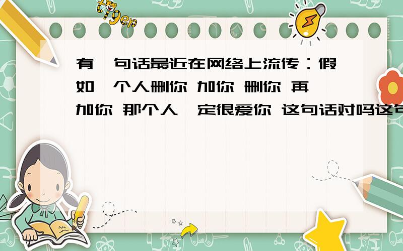 有一句话最近在网络上流传：假如一个人删你 加你 删你 再加你 那个人一定很爱你 这句话对吗这句话对吗 为什么