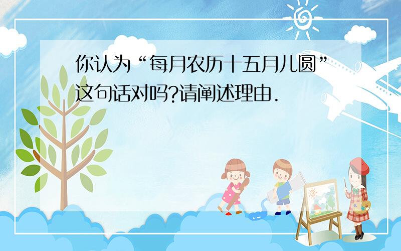 你认为“每月农历十五月儿圆”这句话对吗?请阐述理由.