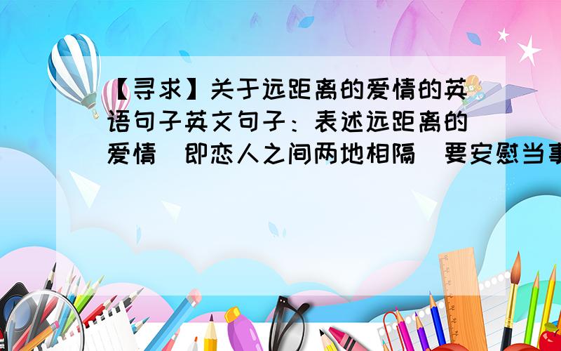 【寻求】关于远距离的爱情的英语句子英文句子：表述远距离的爱情（即恋人之间两地相隔）要安慰当事人的~