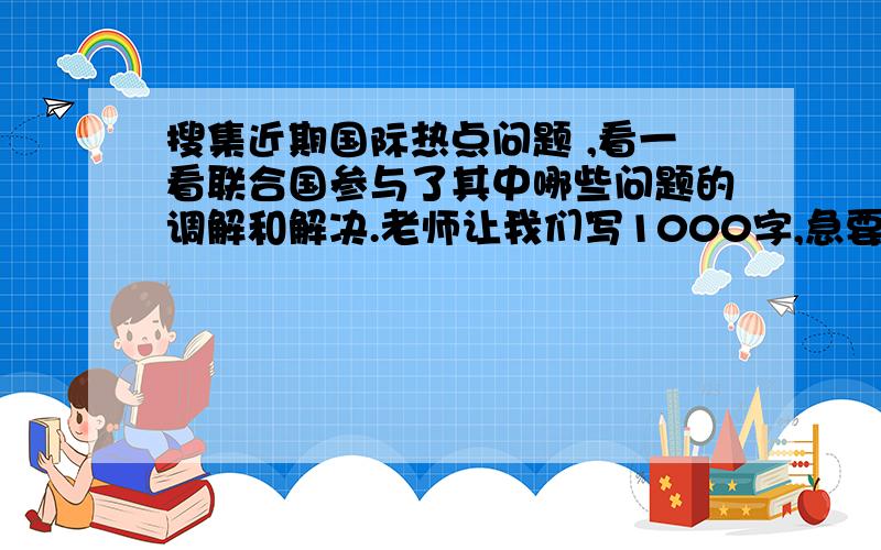 搜集近期国际热点问题 ,看一看联合国参与了其中哪些问题的调解和解决.老师让我们写1000字,急要1000字啊!