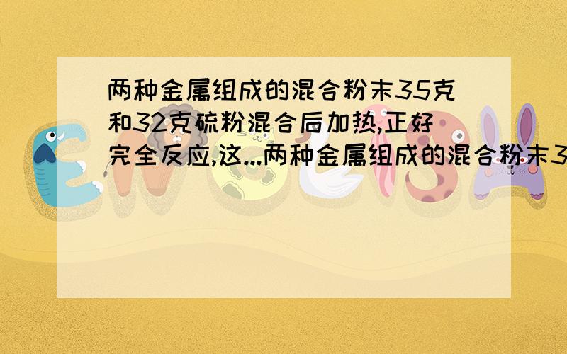 两种金属组成的混合粉末35克和32克硫粉混合后加热,正好完全反应,这...两种金属组成的混合粉末35克和32克硫粉混合后加热,正好完全反应,这两种金属可能是A铜和钾 B钙和铝 C锌和铁 D镁和钠