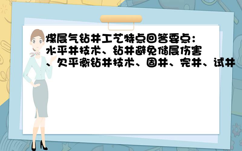 煤层气钻井工艺特点回答要点：水平井技术、钻井避免储层伤害、欠平衡钻井技术、固井、完井、试井