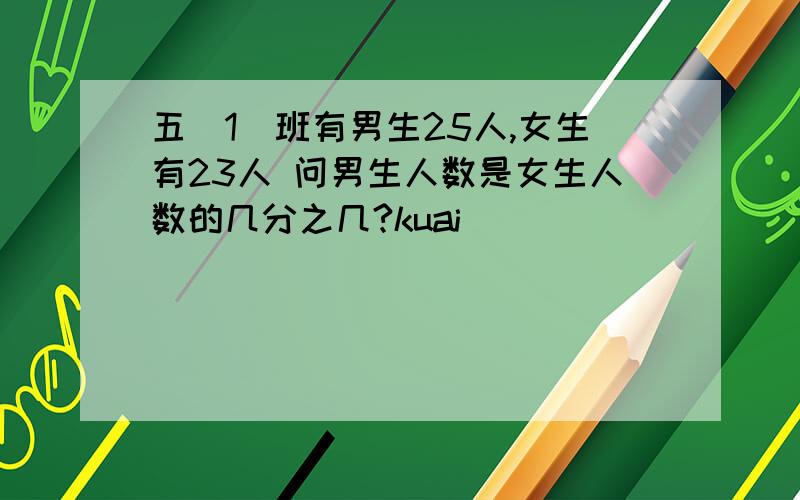 五（1)班有男生25人,女生有23人 问男生人数是女生人数的几分之几?kuai