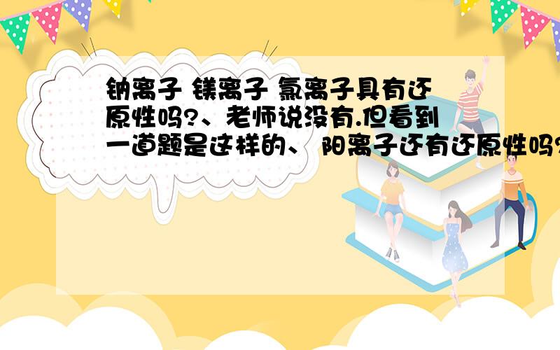 钠离子 镁离子 氯离子具有还原性吗?、老师说没有.但看到一道题是这样的、 阳离子还有还原性吗?、、、、、、、、 嗯、 都回答得挺好...题目我打错了 是铝离子.或许,没有什么是绝对的吧..