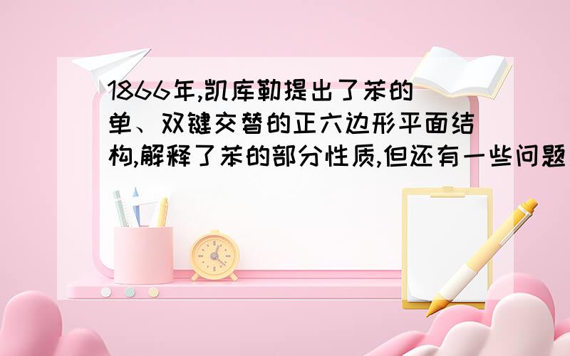 1866年,凯库勒提出了苯的单、双键交替的正六边形平面结构,解释了苯的部分性质,但还有一些问题尚未解决.它不能解释下列事实中的（ ）a苯不能使溴水褪色b苯能与氢气发生加成反应c溴苯没