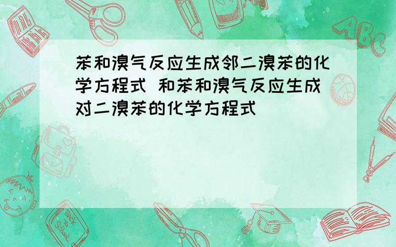 苯和溴气反应生成邻二溴苯的化学方程式 和苯和溴气反应生成对二溴苯的化学方程式